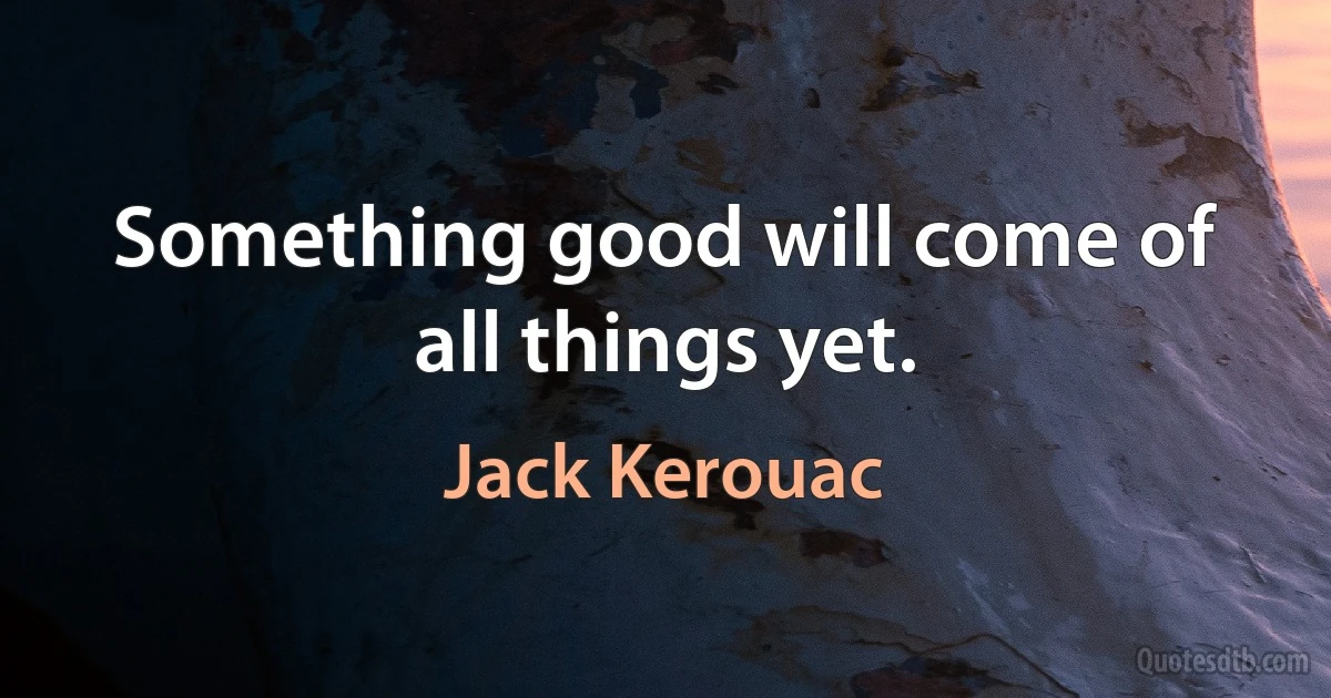 Something good will come of all things yet. (Jack Kerouac)