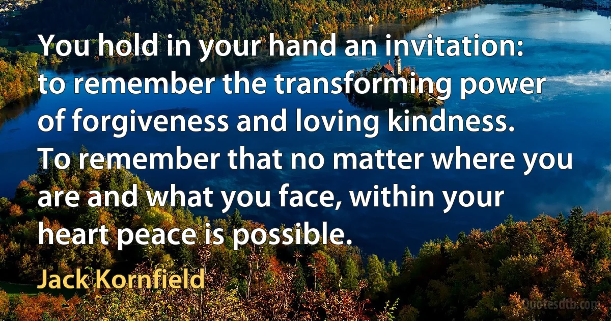 You hold in your hand an invitation: to remember the transforming power of forgiveness and loving kindness. To remember that no matter where you are and what you face, within your heart peace is possible. (Jack Kornfield)