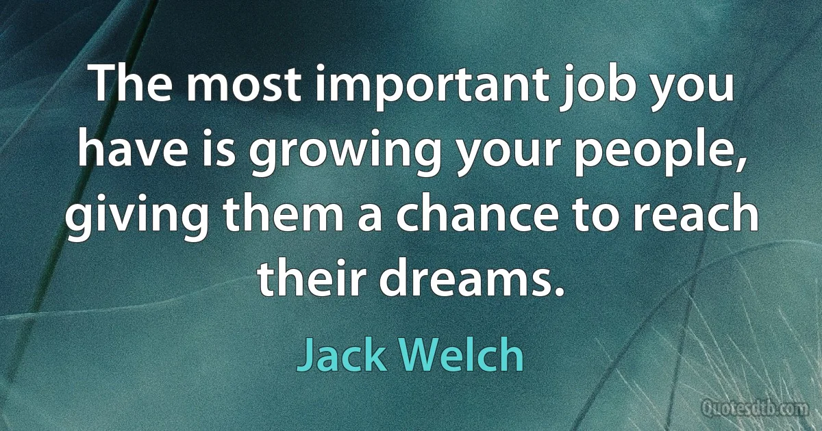 The most important job you have is growing your people, giving them a chance to reach their dreams. (Jack Welch)