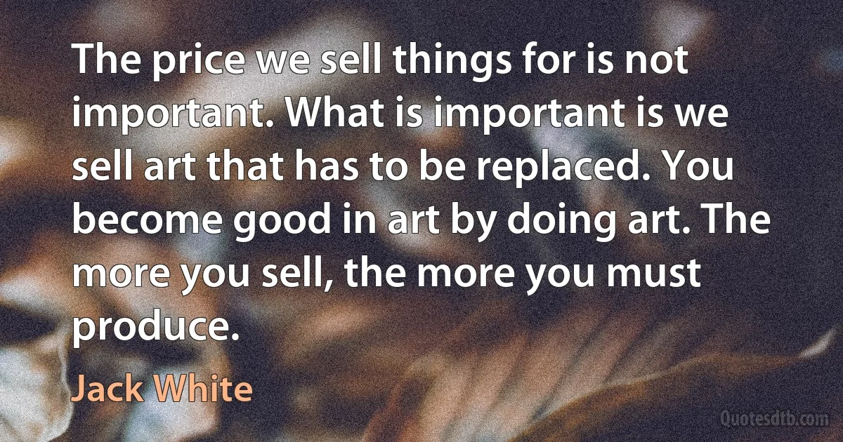 The price we sell things for is not important. What is important is we sell art that has to be replaced. You become good in art by doing art. The more you sell, the more you must produce. (Jack White)