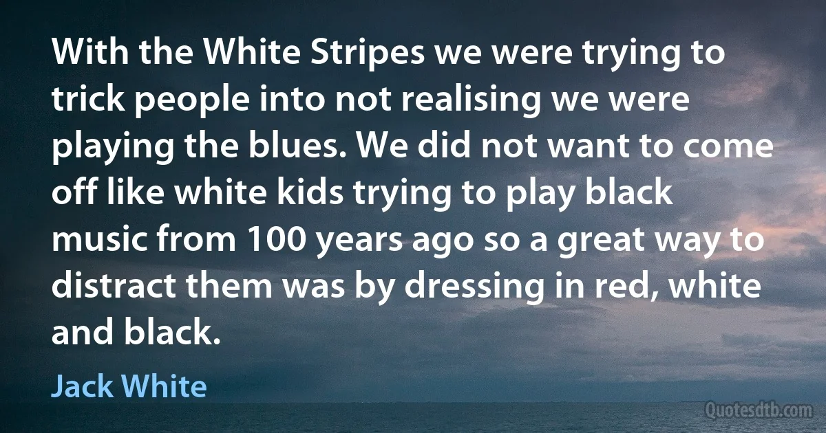 With the White Stripes we were trying to trick people into not realising we were playing the blues. We did not want to come off like white kids trying to play black music from 100 years ago so a great way to distract them was by dressing in red, white and black. (Jack White)