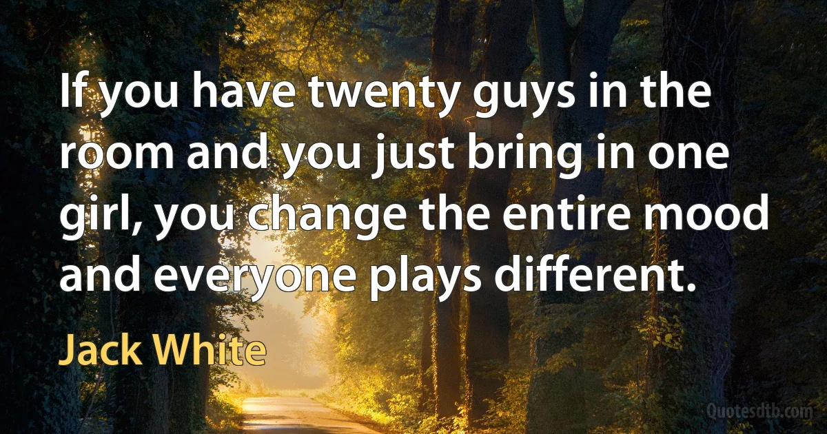 If you have twenty guys in the room and you just bring in one girl, you change the entire mood and everyone plays different. (Jack White)