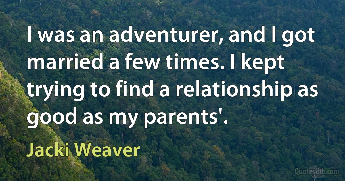 I was an adventurer, and I got married a few times. I kept trying to find a relationship as good as my parents'. (Jacki Weaver)