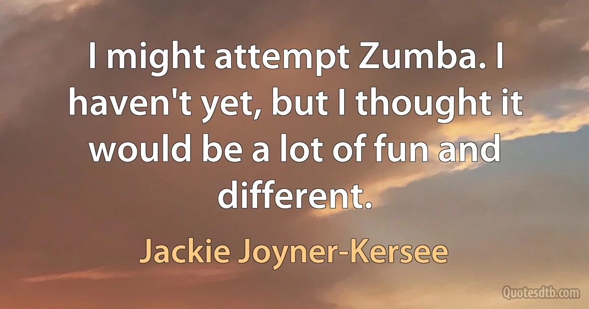 I might attempt Zumba. I haven't yet, but I thought it would be a lot of fun and different. (Jackie Joyner-Kersee)