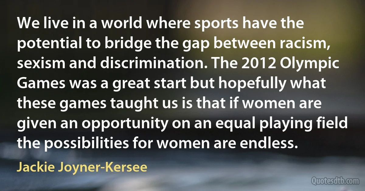 We live in a world where sports have the potential to bridge the gap between racism, sexism and discrimination. The 2012 Olympic Games was a great start but hopefully what these games taught us is that if women are given an opportunity on an equal playing field the possibilities for women are endless. (Jackie Joyner-Kersee)