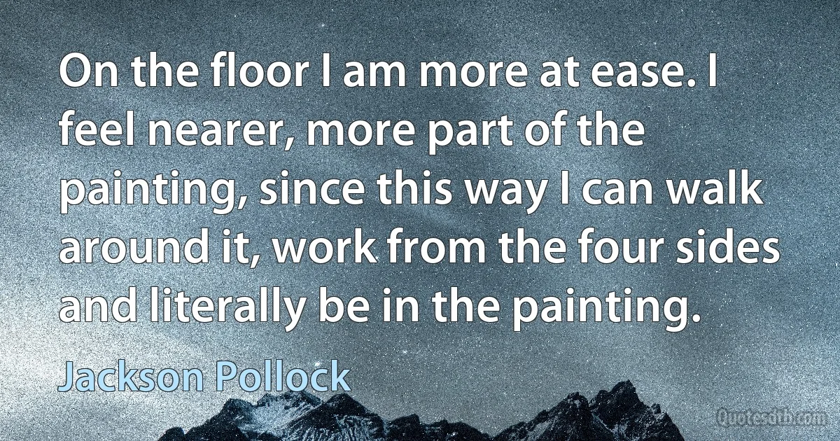 On the floor I am more at ease. I feel nearer, more part of the painting, since this way I can walk around it, work from the four sides and literally be in the painting. (Jackson Pollock)