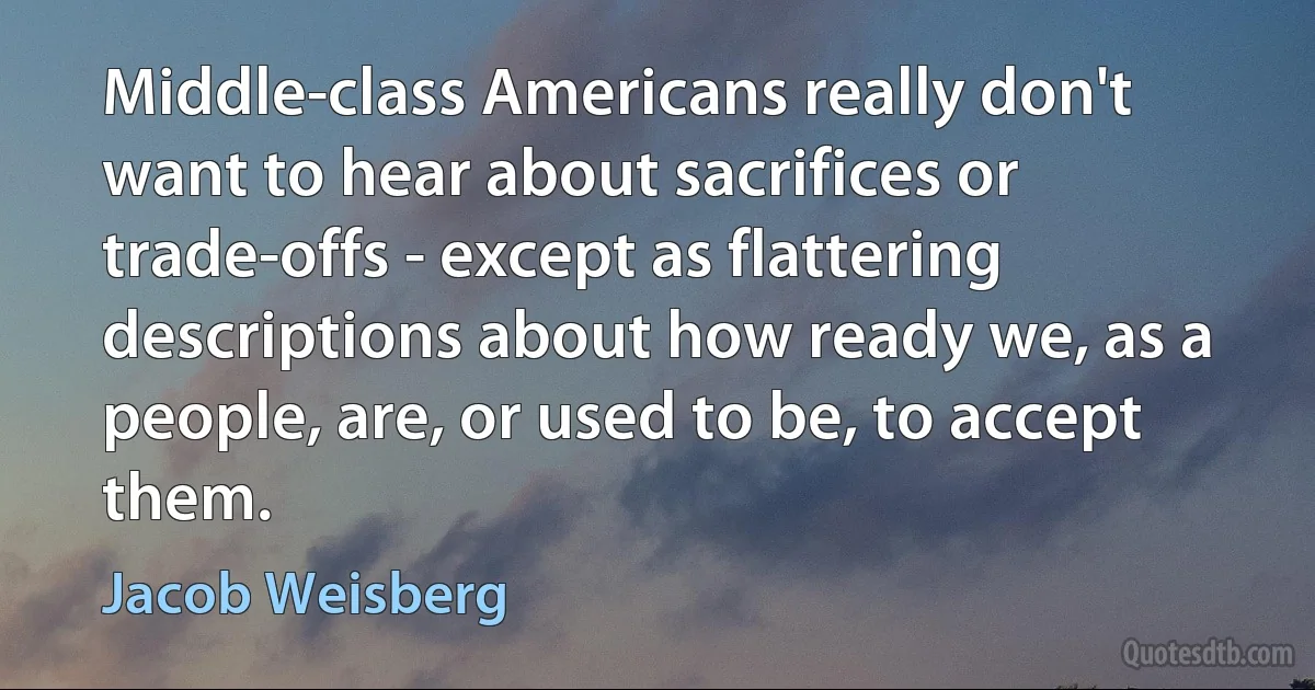 Middle-class Americans really don't want to hear about sacrifices or trade-offs - except as flattering descriptions about how ready we, as a people, are, or used to be, to accept them. (Jacob Weisberg)