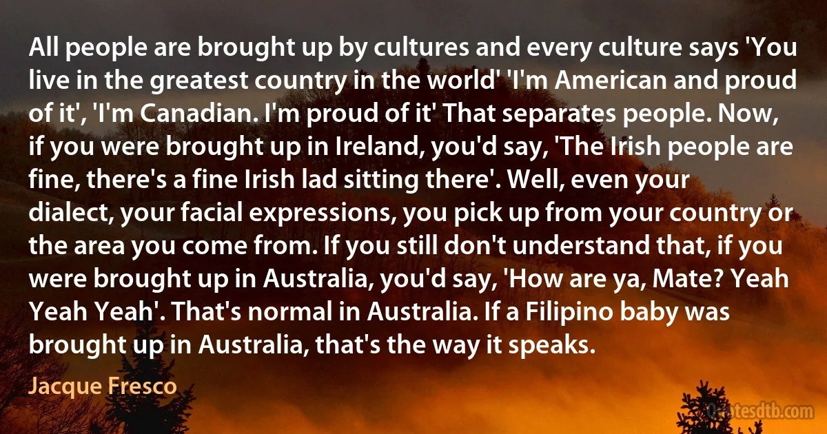 All people are brought up by cultures and every culture says 'You live in the greatest country in the world' 'I'm American and proud of it', 'I'm Canadian. I'm proud of it' That separates people. Now, if you were brought up in Ireland, you'd say, 'The Irish people are fine, there's a fine Irish lad sitting there'. Well, even your dialect, your facial expressions, you pick up from your country or the area you come from. If you still don't understand that, if you were brought up in Australia, you'd say, 'How are ya, Mate? Yeah Yeah Yeah'. That's normal in Australia. If a Filipino baby was brought up in Australia, that's the way it speaks. (Jacque Fresco)