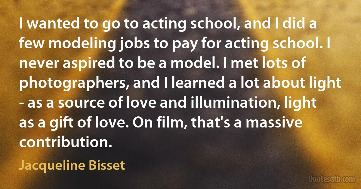 I wanted to go to acting school, and I did a few modeling jobs to pay for acting school. I never aspired to be a model. I met lots of photographers, and I learned a lot about light - as a source of love and illumination, light as a gift of love. On film, that's a massive contribution. (Jacqueline Bisset)