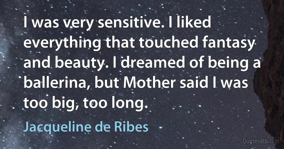 I was very sensitive. I liked everything that touched fantasy and beauty. I dreamed of being a ballerina, but Mother said I was too big, too long. (Jacqueline de Ribes)