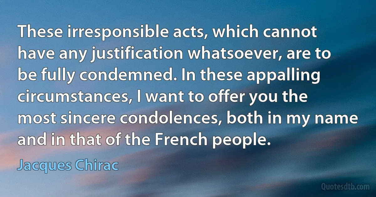 These irresponsible acts, which cannot have any justification whatsoever, are to be fully condemned. In these appalling circumstances, I want to offer you the most sincere condolences, both in my name and in that of the French people. (Jacques Chirac)