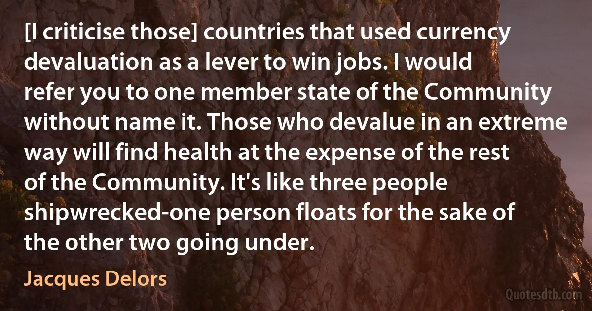 [I criticise those] countries that used currency devaluation as a lever to win jobs. I would refer you to one member state of the Community without name it. Those who devalue in an extreme way will find health at the expense of the rest of the Community. It's like three people shipwrecked-one person floats for the sake of the other two going under. (Jacques Delors)