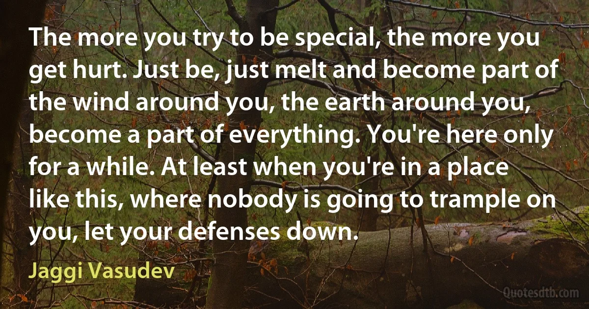 The more you try to be special, the more you get hurt. Just be, just melt and become part of the wind around you, the earth around you, become a part of everything. You're here only for a while. At least when you're in a place like this, where nobody is going to trample on you, let your defenses down. (Jaggi Vasudev)