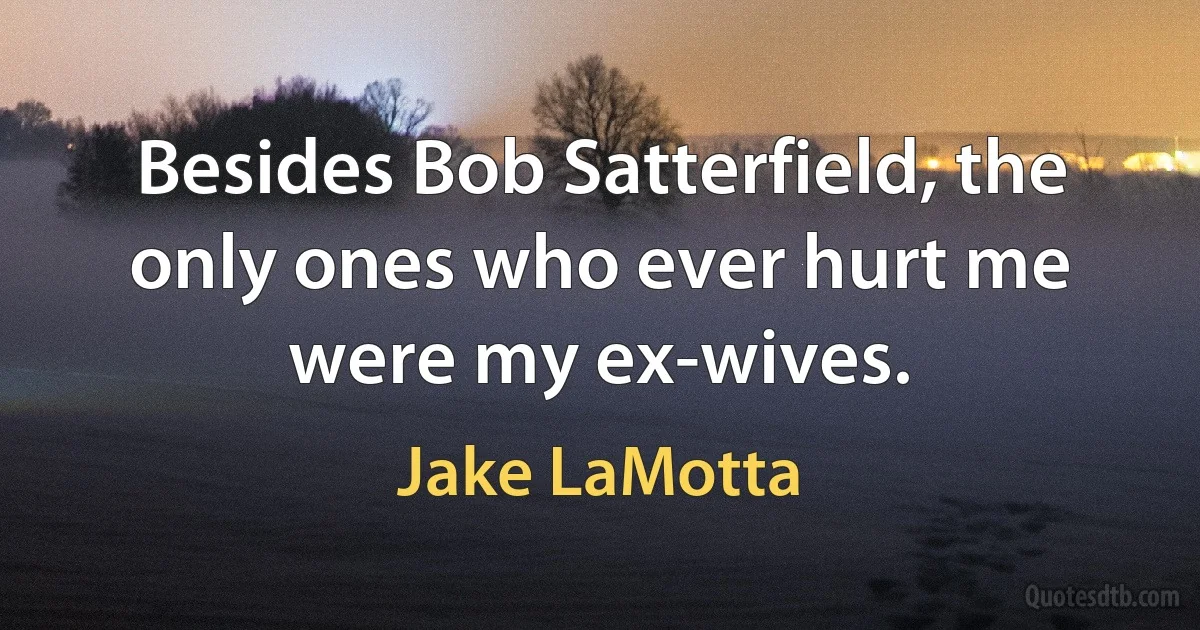 Besides Bob Satterfield, the only ones who ever hurt me were my ex-wives. (Jake LaMotta)