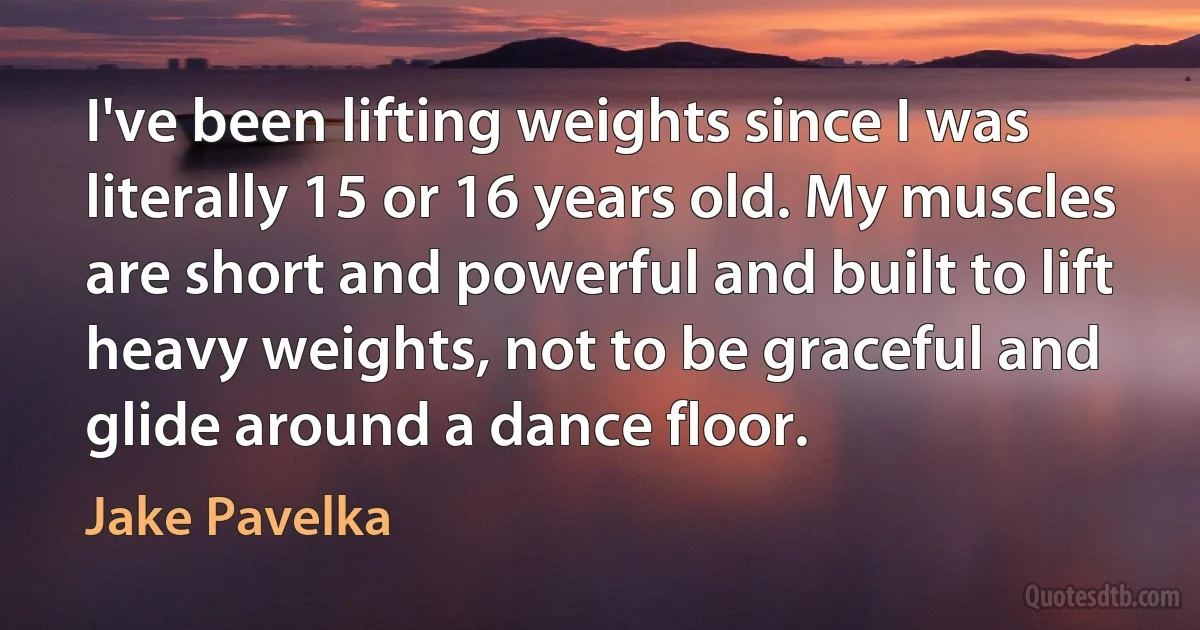 I've been lifting weights since I was literally 15 or 16 years old. My muscles are short and powerful and built to lift heavy weights, not to be graceful and glide around a dance floor. (Jake Pavelka)