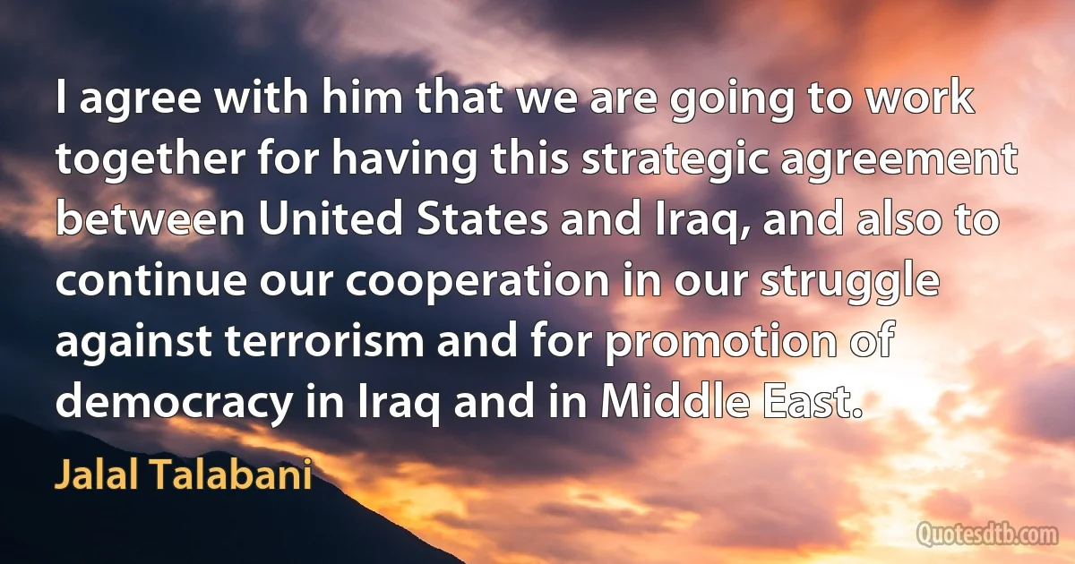 I agree with him that we are going to work together for having this strategic agreement between United States and Iraq, and also to continue our cooperation in our struggle against terrorism and for promotion of democracy in Iraq and in Middle East. (Jalal Talabani)