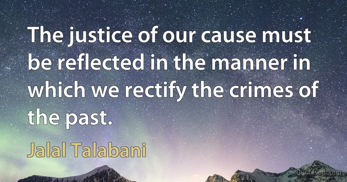 The justice of our cause must be reflected in the manner in which we rectify the crimes of the past. (Jalal Talabani)