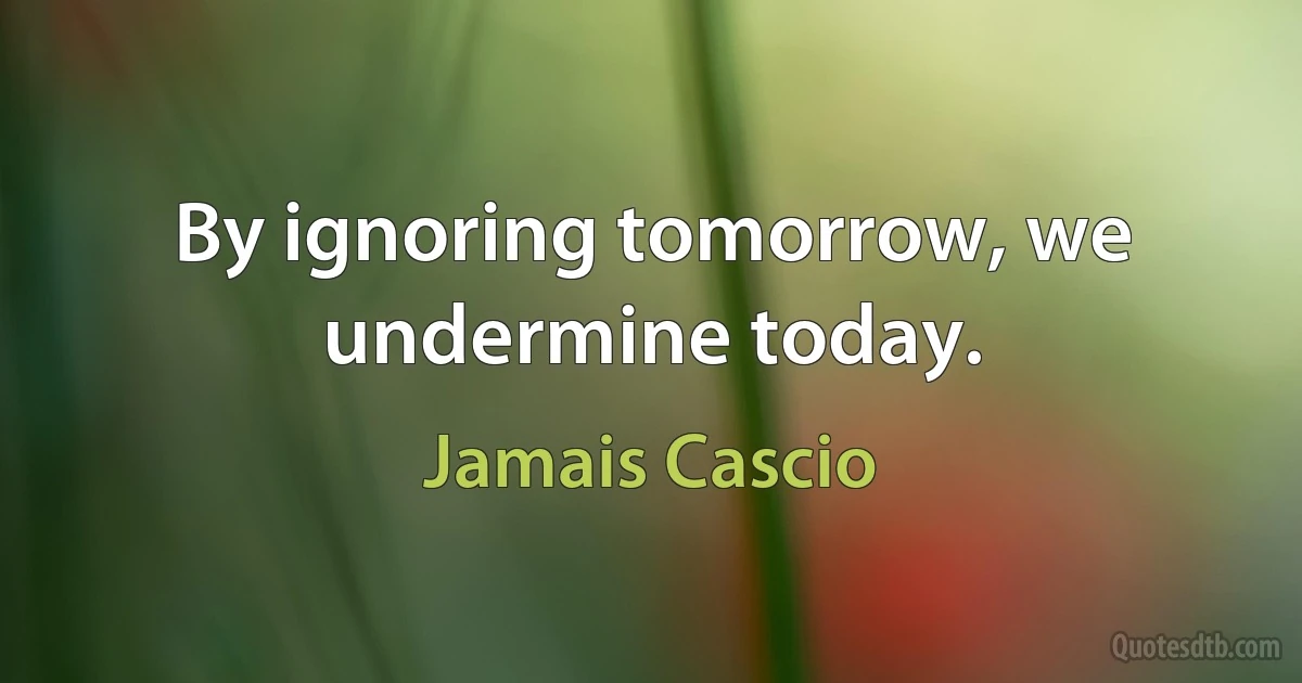 By ignoring tomorrow, we undermine today. (Jamais Cascio)