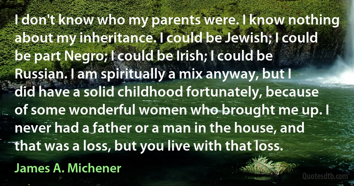 I don't know who my parents were. I know nothing about my inheritance. I could be Jewish; I could be part Negro; I could be Irish; I could be Russian. I am spiritually a mix anyway, but I did have a solid childhood fortunately, because of some wonderful women who brought me up. I never had a father or a man in the house, and that was a loss, but you live with that loss. (James A. Michener)