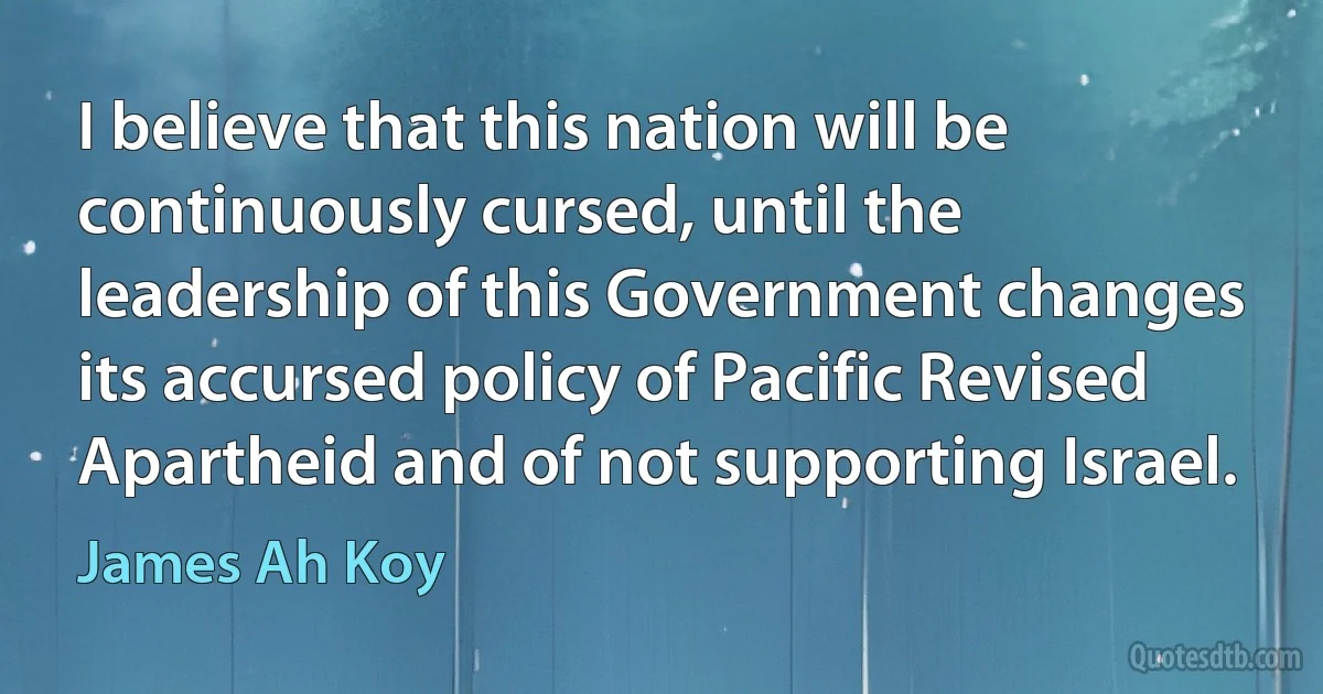 I believe that this nation will be continuously cursed, until the leadership of this Government changes its accursed policy of Pacific Revised Apartheid and of not supporting Israel. (James Ah Koy)