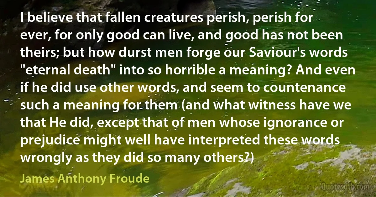 I believe that fallen creatures perish, perish for ever, for only good can live, and good has not been theirs; but how durst men forge our Saviour's words "eternal death" into so horrible a meaning? And even if he did use other words, and seem to countenance such a meaning for them (and what witness have we that He did, except that of men whose ignorance or prejudice might well have interpreted these words wrongly as they did so many others?) (James Anthony Froude)