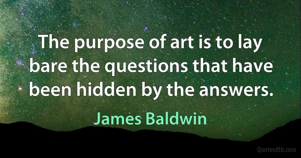 The purpose of art is to lay bare the questions that have been hidden by the answers. (James Baldwin)