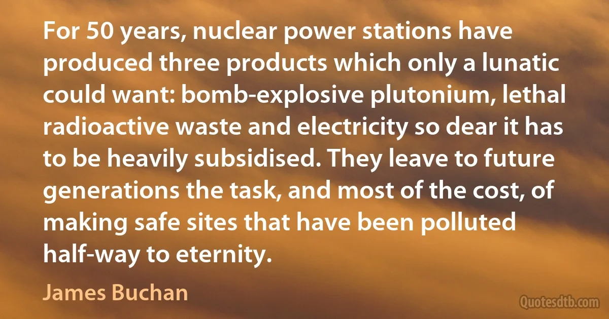 For 50 years, nuclear power stations have produced three products which only a lunatic could want: bomb-explosive plutonium, lethal radioactive waste and electricity so dear it has to be heavily subsidised. They leave to future generations the task, and most of the cost, of making safe sites that have been polluted half-way to eternity. (James Buchan)