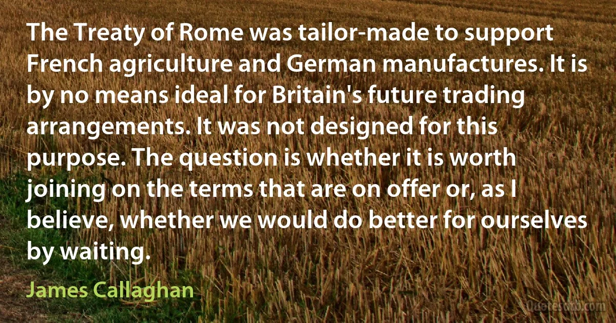 The Treaty of Rome was tailor-made to support French agriculture and German manufactures. It is by no means ideal for Britain's future trading arrangements. It was not designed for this purpose. The question is whether it is worth joining on the terms that are on offer or, as I believe, whether we would do better for ourselves by waiting. (James Callaghan)