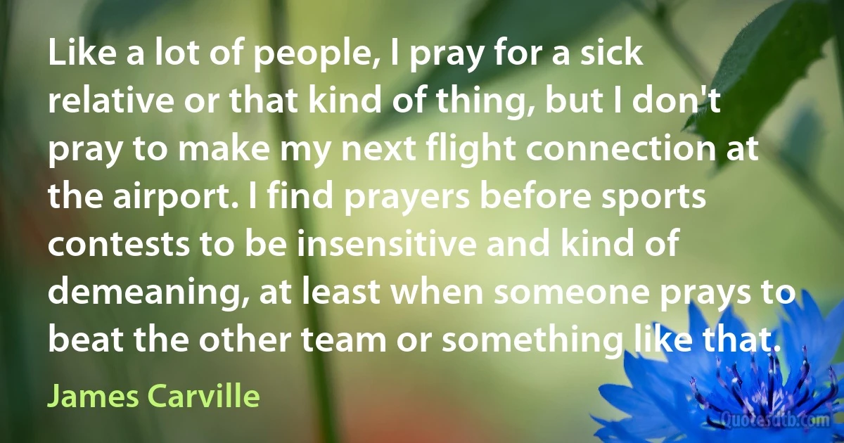 Like a lot of people, I pray for a sick relative or that kind of thing, but I don't pray to make my next flight connection at the airport. I find prayers before sports contests to be insensitive and kind of demeaning, at least when someone prays to beat the other team or something like that. (James Carville)