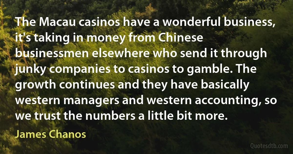 The Macau casinos have a wonderful business, it's taking in money from Chinese businessmen elsewhere who send it through junky companies to casinos to gamble. The growth continues and they have basically western managers and western accounting, so we trust the numbers a little bit more. (James Chanos)