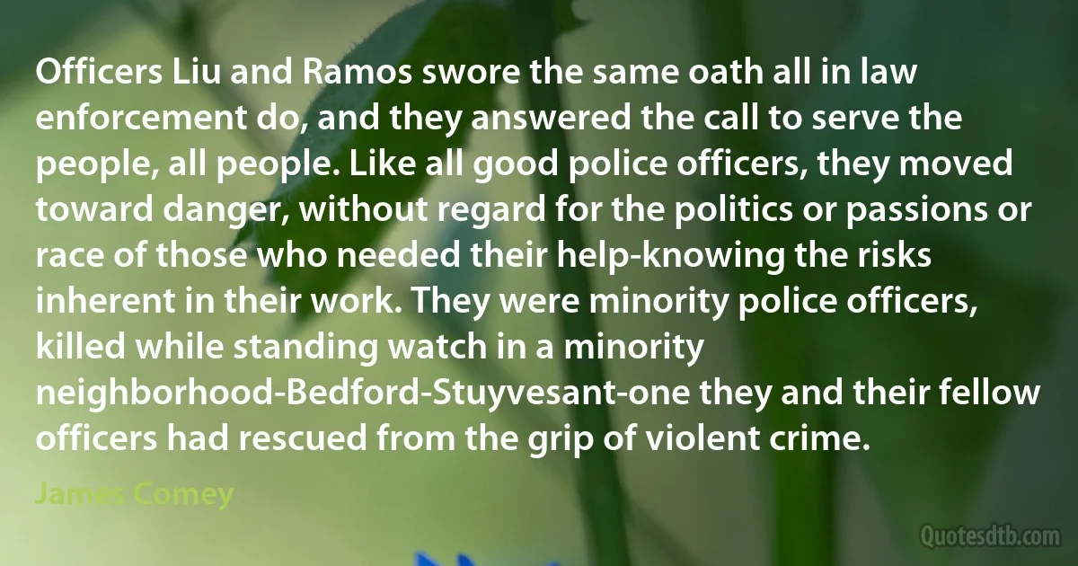 Officers Liu and Ramos swore the same oath all in law enforcement do, and they answered the call to serve the people, all people. Like all good police officers, they moved toward danger, without regard for the politics or passions or race of those who needed their help-knowing the risks inherent in their work. They were minority police officers, killed while standing watch in a minority neighborhood-Bedford-Stuyvesant-one they and their fellow officers had rescued from the grip of violent crime. (James Comey)