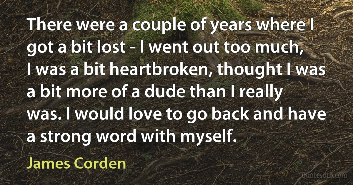 There were a couple of years where I got a bit lost - I went out too much, I was a bit heartbroken, thought I was a bit more of a dude than I really was. I would love to go back and have a strong word with myself. (James Corden)