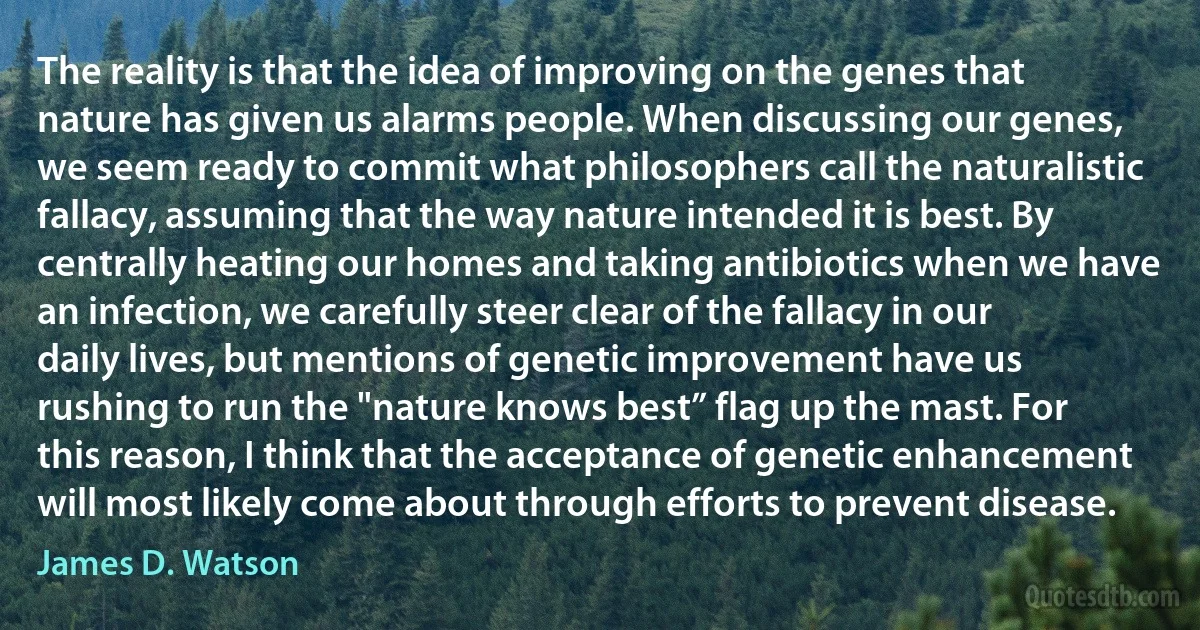 The reality is that the idea of improving on the genes that nature has given us alarms people. When discussing our genes, we seem ready to commit what philosophers call the naturalistic fallacy, assuming that the way nature intended it is best. By centrally heating our homes and taking antibiotics when we have an infection, we carefully steer clear of the fallacy in our daily lives, but mentions of genetic improvement have us rushing to run the "nature knows best” flag up the mast. For this reason, I think that the acceptance of genetic enhancement will most likely come about through efforts to prevent disease. (James D. Watson)