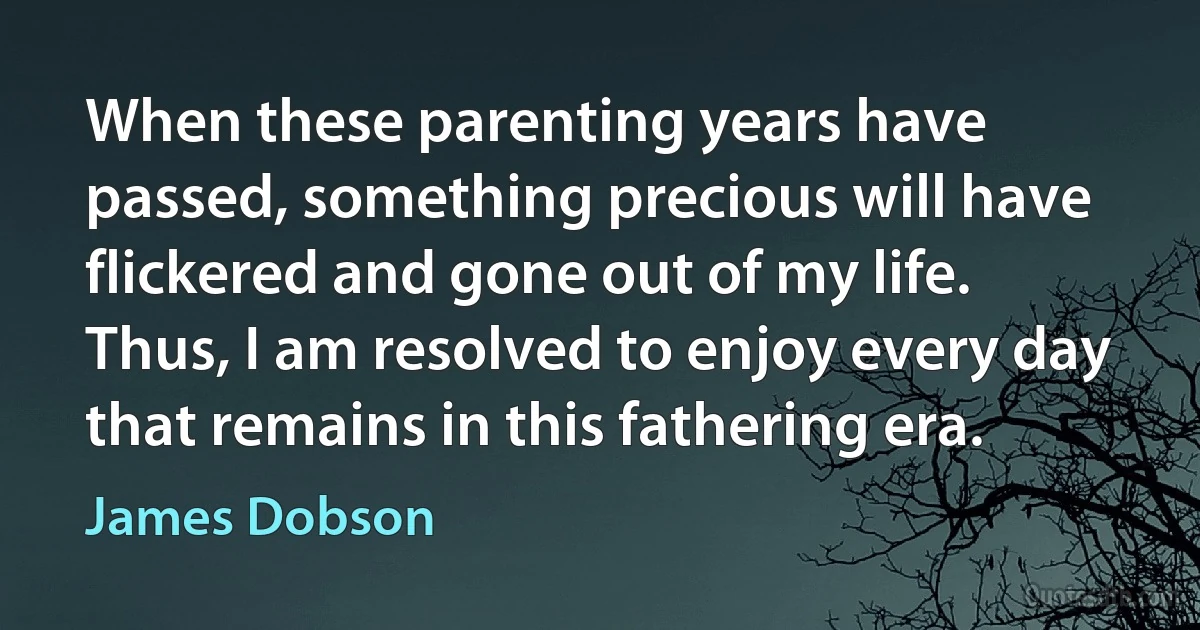 When these parenting years have passed, something precious will have flickered and gone out of my life. Thus, I am resolved to enjoy every day that remains in this fathering era. (James Dobson)