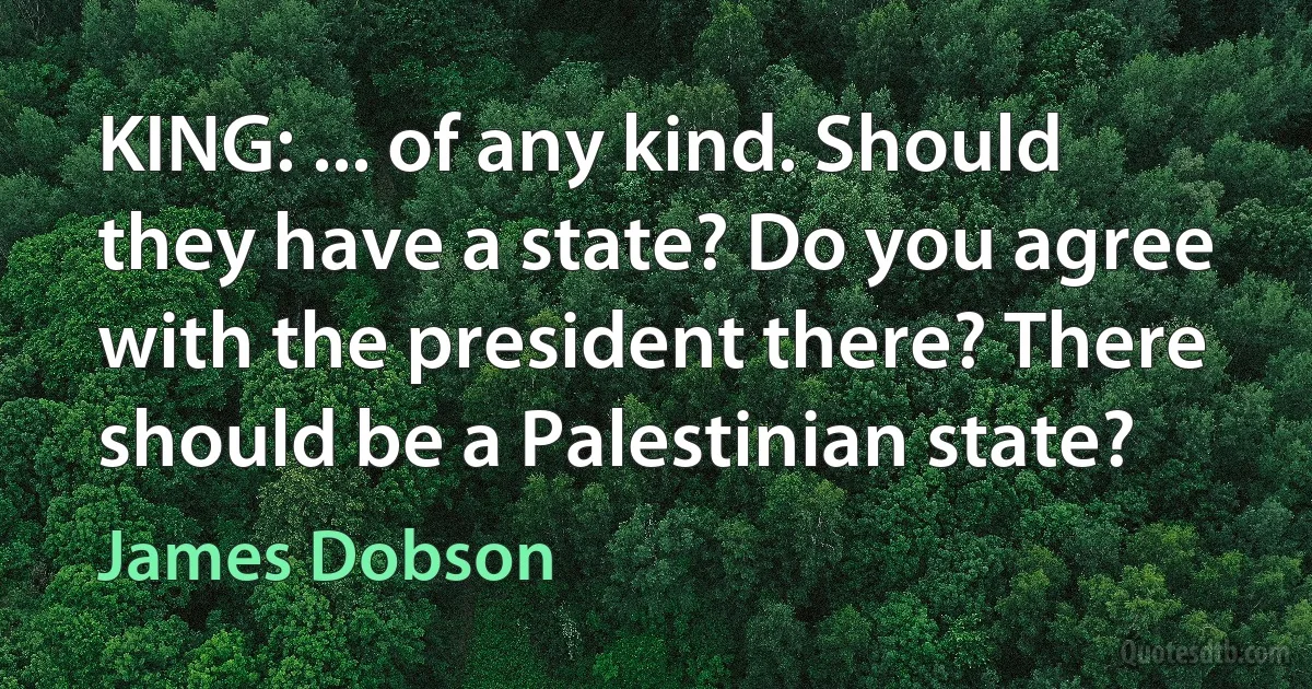 KING: ... of any kind. Should they have a state? Do you agree with the president there? There should be a Palestinian state? (James Dobson)