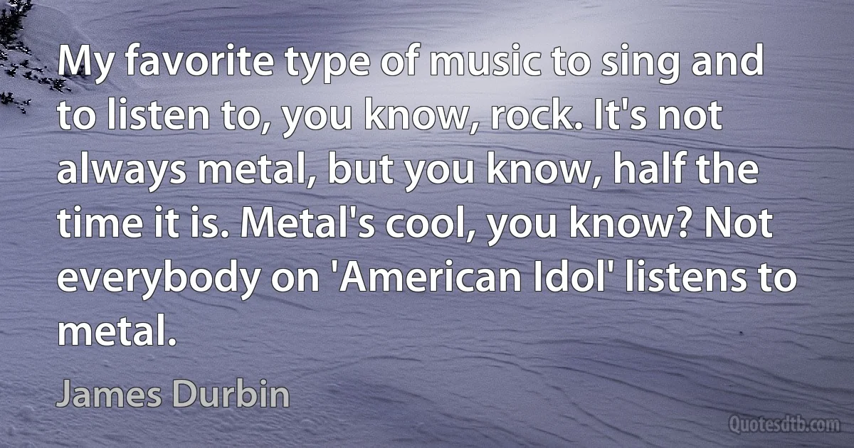 My favorite type of music to sing and to listen to, you know, rock. It's not always metal, but you know, half the time it is. Metal's cool, you know? Not everybody on 'American Idol' listens to metal. (James Durbin)