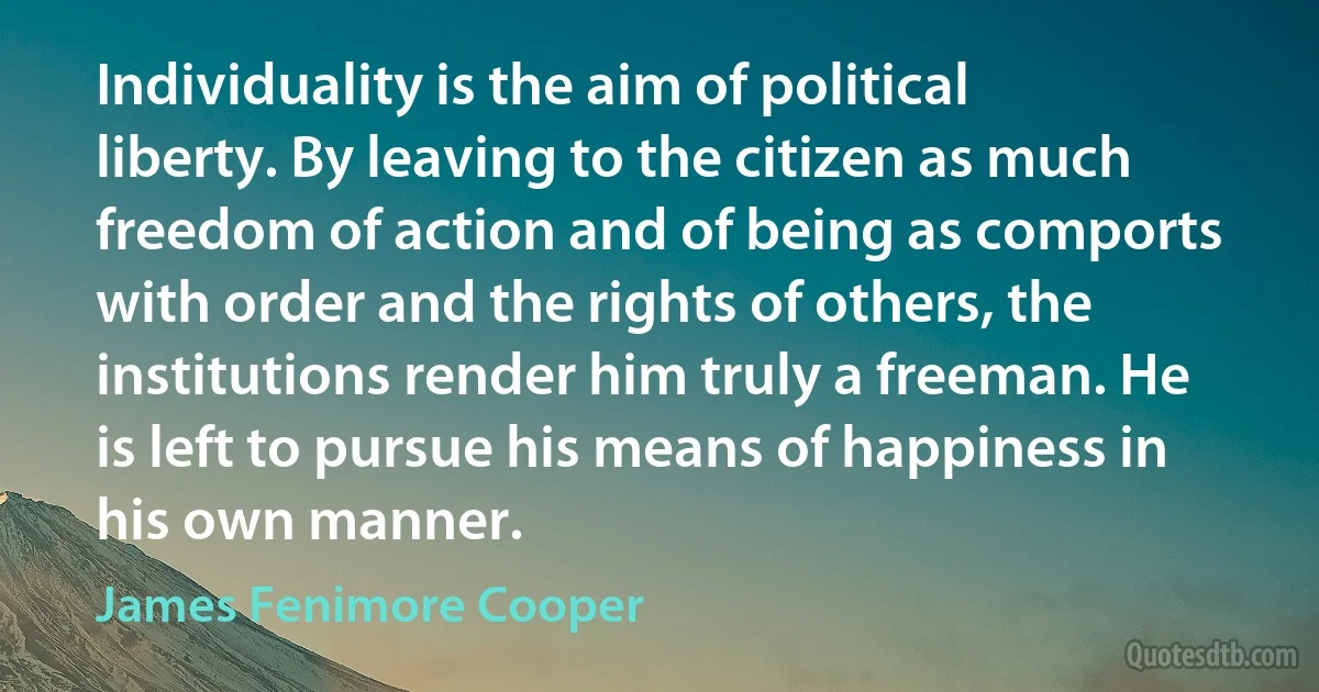 Individuality is the aim of political liberty. By leaving to the citizen as much freedom of action and of being as comports with order and the rights of others, the institutions render him truly a freeman. He is left to pursue his means of happiness in his own manner. (James Fenimore Cooper)