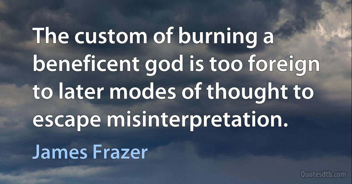 The custom of burning a beneficent god is too foreign to later modes of thought to escape misinterpretation. (James Frazer)