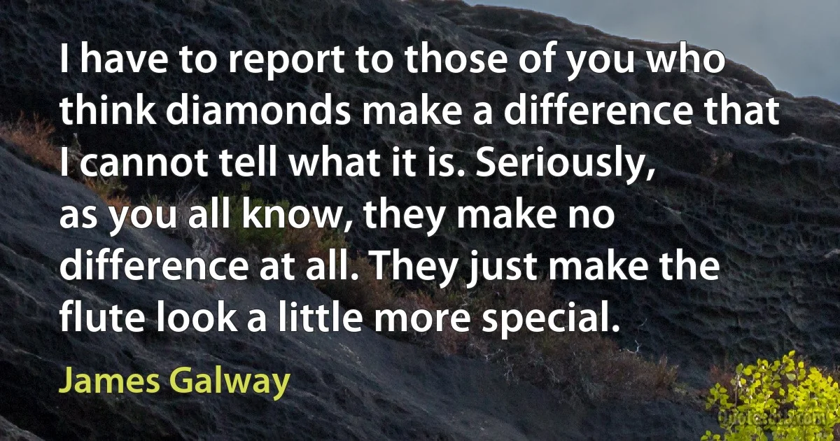 I have to report to those of you who think diamonds make a difference that I cannot tell what it is. Seriously, as you all know, they make no difference at all. They just make the flute look a little more special. (James Galway)