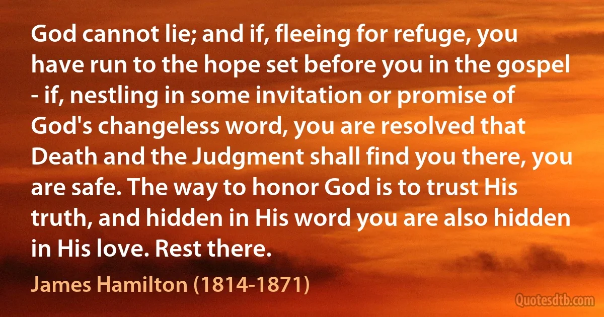 God cannot lie; and if, fleeing for refuge, you have run to the hope set before you in the gospel - if, nestling in some invitation or promise of God's changeless word, you are resolved that Death and the Judgment shall find you there, you are safe. The way to honor God is to trust His truth, and hidden in His word you are also hidden in His love. Rest there. (James Hamilton (1814-1871))