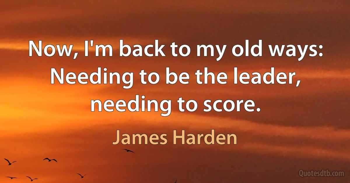 Now, I'm back to my old ways: Needing to be the leader, needing to score. (James Harden)