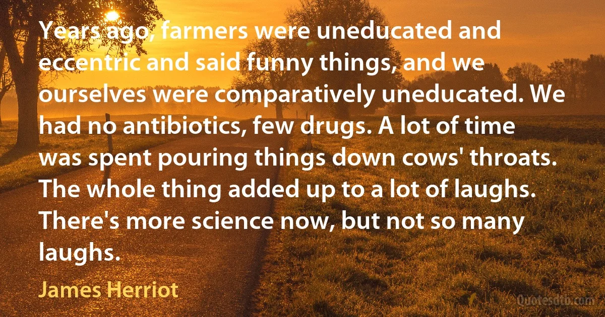 Years ago, farmers were uneducated and eccentric and said funny things, and we ourselves were comparatively uneducated. We had no antibiotics, few drugs. A lot of time was spent pouring things down cows' throats. The whole thing added up to a lot of laughs. There's more science now, but not so many laughs. (James Herriot)