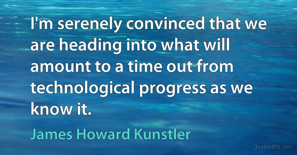 I'm serenely convinced that we are heading into what will amount to a time out from technological progress as we know it. (James Howard Kunstler)