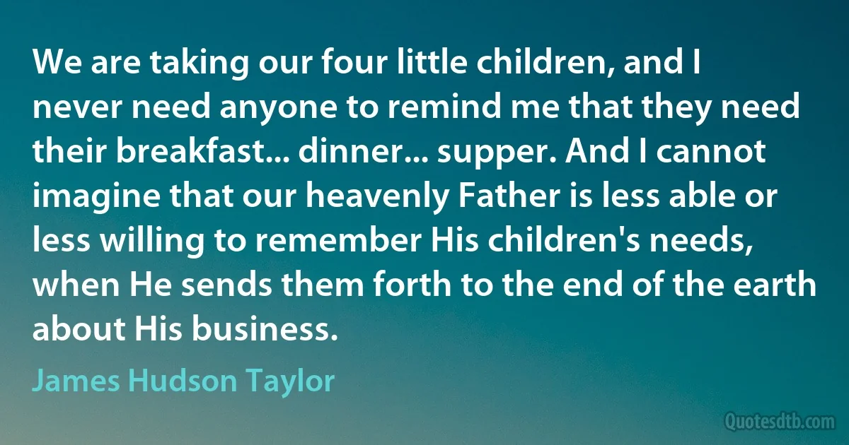 We are taking our four little children, and I never need anyone to remind me that they need their breakfast... dinner... supper. And I cannot imagine that our heavenly Father is less able or less willing to remember His children's needs, when He sends them forth to the end of the earth about His business. (James Hudson Taylor)