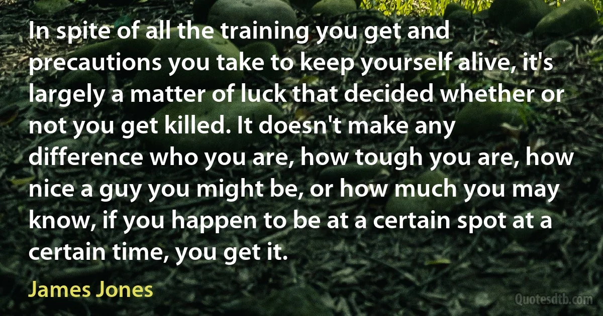 In spite of all the training you get and precautions you take to keep yourself alive, it's largely a matter of luck that decided whether or not you get killed. It doesn't make any difference who you are, how tough you are, how nice a guy you might be, or how much you may know, if you happen to be at a certain spot at a certain time, you get it. (James Jones)