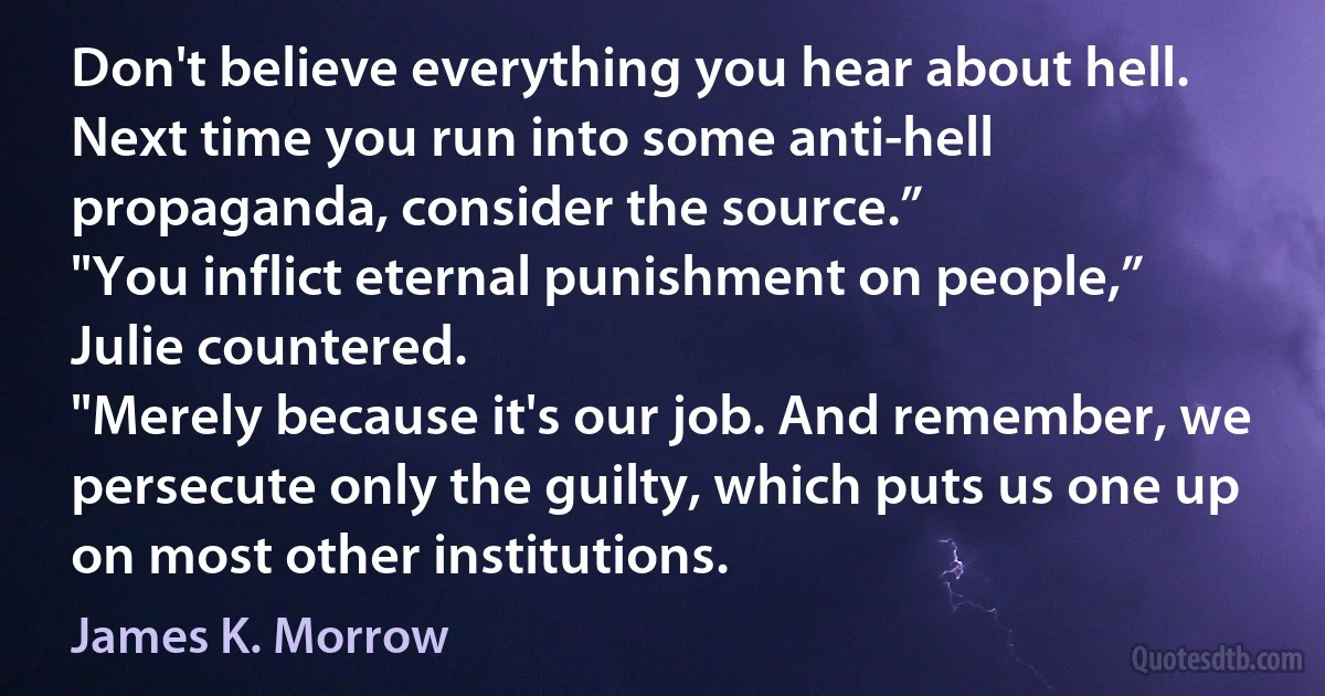 Don't believe everything you hear about hell. Next time you run into some anti-hell propaganda, consider the source.”
"You inflict eternal punishment on people,” Julie countered.
"Merely because it's our job. And remember, we persecute only the guilty, which puts us one up on most other institutions. (James K. Morrow)