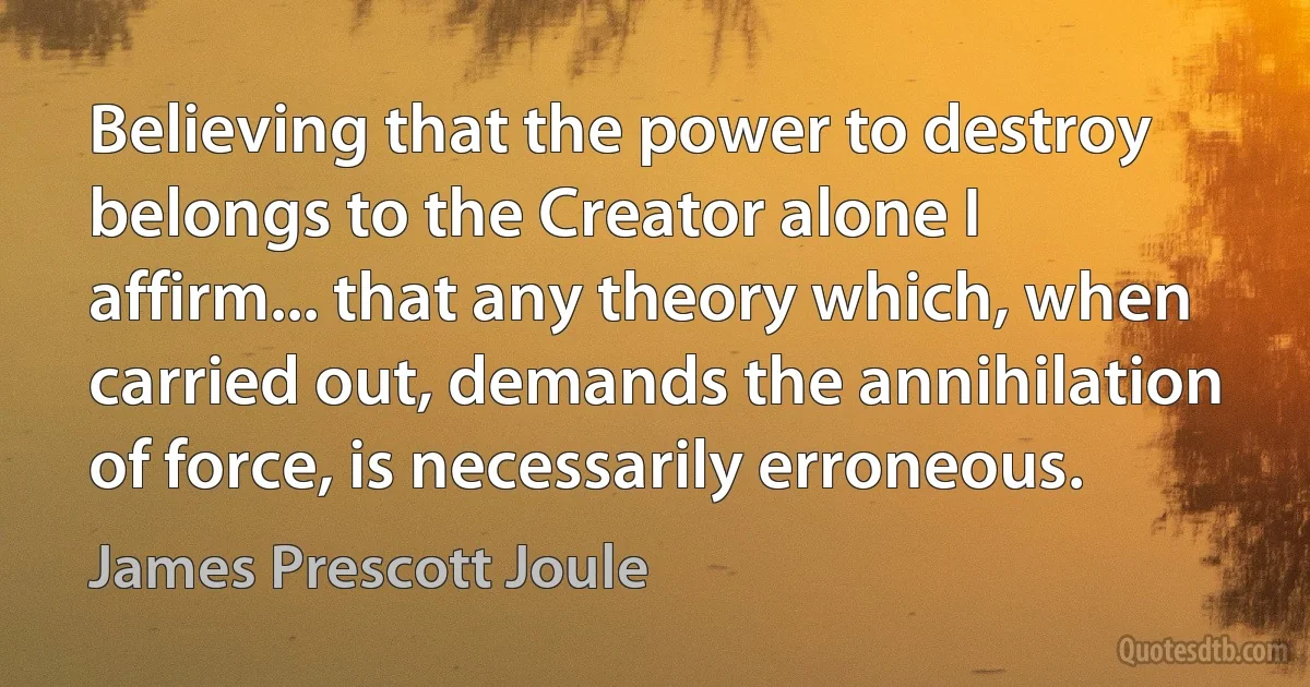 Believing that the power to destroy belongs to the Creator alone I affirm... that any theory which, when carried out, demands the annihilation of force, is necessarily erroneous. (James Prescott Joule)