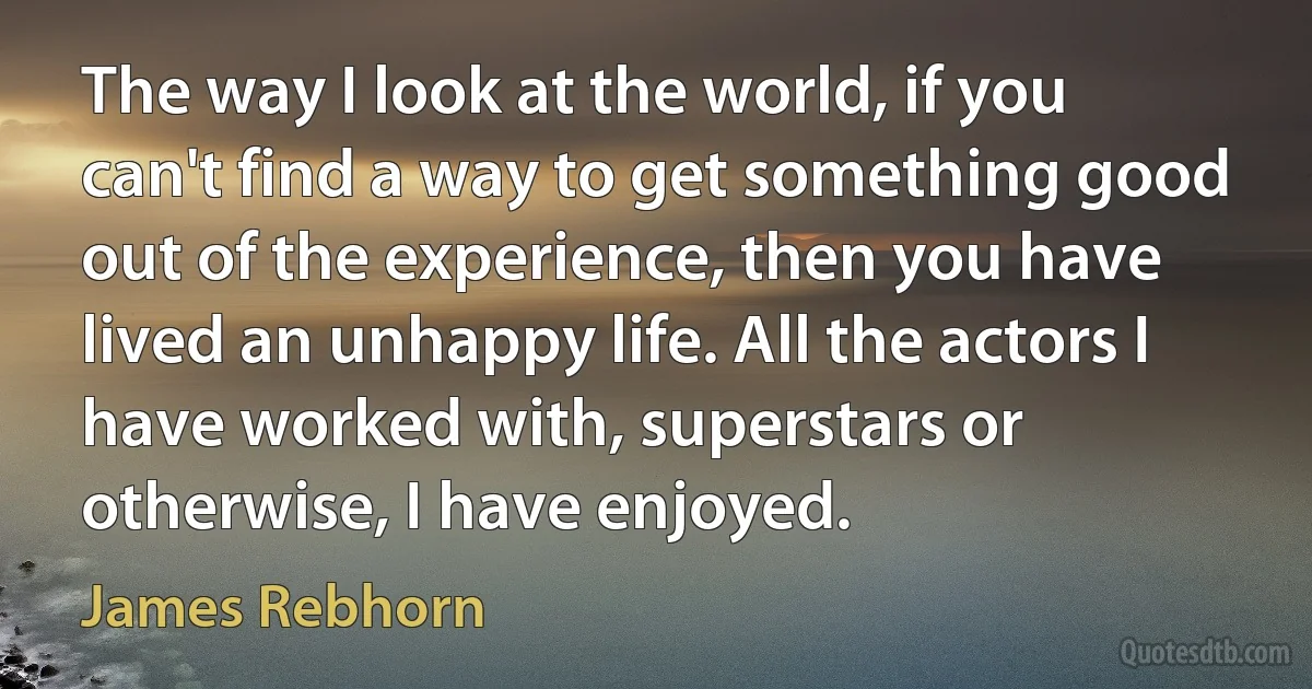 The way I look at the world, if you can't find a way to get something good out of the experience, then you have lived an unhappy life. All the actors I have worked with, superstars or otherwise, I have enjoyed. (James Rebhorn)