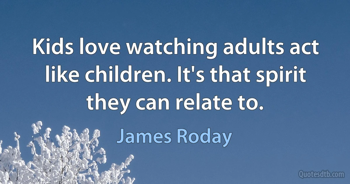 Kids love watching adults act like children. It's that spirit they can relate to. (James Roday)