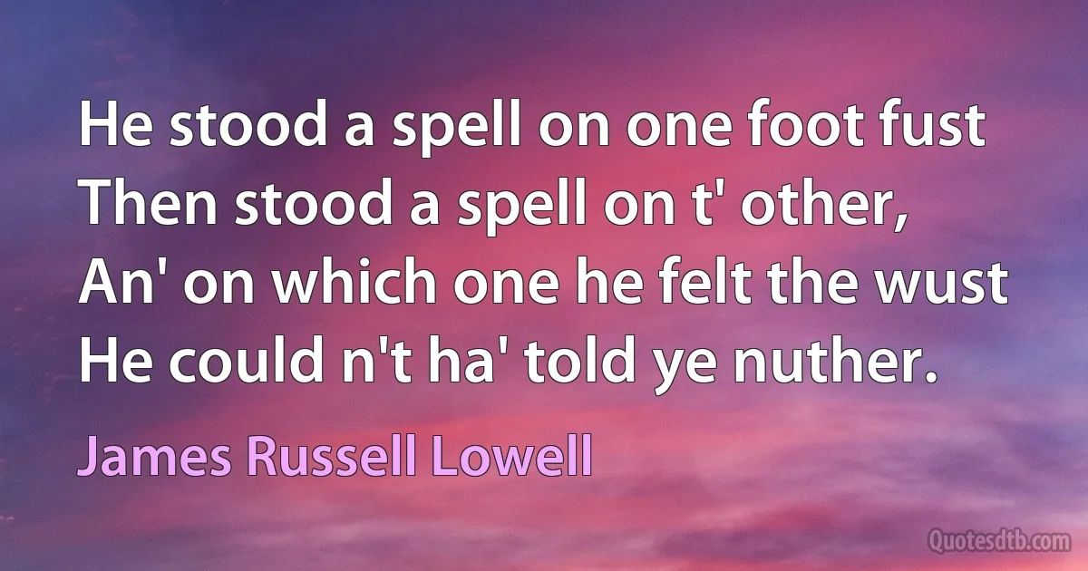 He stood a spell on one foot fust
Then stood a spell on t' other,
An' on which one he felt the wust
He could n't ha' told ye nuther. (James Russell Lowell)